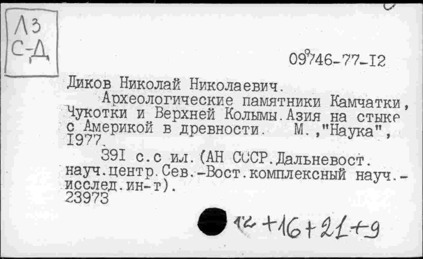 ﻿09^46-77-12
Диков Николай Николаевич.
Археологические памятники Камчатки, Чукотки и Верхней Колымы.Азия на стыке с Америкой в древности. М. /’Наука", 1977.
391 с •с ил • (АН СССР. Дальневост. науч.центр.Сев.-Вост.комплексный науч -исслед.ин-т).
23973
9 +-t(S і-